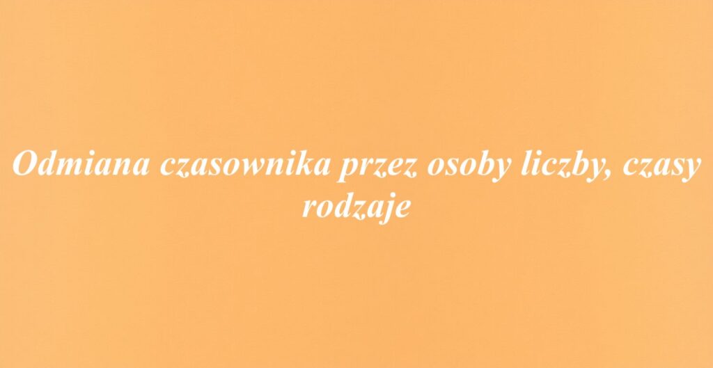 Odmiana czasownika przez osoby liczby, czasy rodzaje